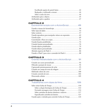 4
Escolhendo opções do painel Ações . . . . . . . . . . . . . . . . . . . . . . . .42
Realçando e veriﬁcando a sintaxe . . . . . . . . . . . . . . . . . . . . . . . . . .44
Sobre o realce de erros . . . . . . . . . . . . . . . . . . . . . . . . . . . . . . . . . .44
Atribuindo ações a objetos. . . . . . . . . . . . . . . . . . . . . . . . . . . . . . . . . . .45
Atribuindo ações a quadros . . . . . . . . . . . . . . . . . . . . . . . . . . . . . . . . .47
CAPÍTULO 2
Escrevendo scripts com o ActionScript. . . . . . . . . .49
Usando a sintaxe do ActionScript . . . . . . . . . . . . . . . . . . . . . . . . . . . . .50
Sobre tipos de dados . . . . . . . . . . . . . . . . . . . . . . . . . . . . . . . . . . . . . . .54
Sobre variáveis. . . . . . . . . . . . . . . . . . . . . . . . . . . . . . . . . . . . . . . . . . . .57
Usando operadores para manipular valores em expressões . . . . . . . . . . .62
Usando ações . . . . . . . . . . . . . . . . . . . . . . . . . . . . . . . . . . . . . . . . . . . .69
Controlando o ﬂuxo em scripts . . . . . . . . . . . . . . . . . . . . . . . . . . . . . . .71
Usando funções predeﬁnidas . . . . . . . . . . . . . . . . . . . . . . . . . . . . . . . . .74
Criando funções personalizadas. . . . . . . . . . . . . . . . . . . . . . . . . . . . . . .76
Usando objetos predeﬁnidos . . . . . . . . . . . . . . . . . . . . . . . . . . . . . . . . .79
Usando objetos personalizados . . . . . . . . . . . . . . . . . . . . . . . . . . . . . . .83
Abrindo arquivos do Flash 4 . . . . . . . . . . . . . . . . . . . . . . . . . . . . . . . . .86
Usando o Flash 5 para criar o conteúdo do Flash 4 . . . . . . . . . . . . . . . .88
CAPÍTULO 3
Criando interatividade com o ActionScript . . . . . . . 91
Criando um cursor personalizado . . . . . . . . . . . . . . . . . . . . . . . . . . . . .92
Obtendo a posição do mouse . . . . . . . . . . . . . . . . . . . . . . . . . . . . . . . .94
Capturando pressionamentos de teclas . . . . . . . . . . . . . . . . . . . . . . . .95
Criando um campo de texto de rolagem . . . . . . . . . . . . . . . . . . . . . . . .97
Deﬁnindo valores de cores . . . . . . . . . . . . . . . . . . . . . . . . . . . . . . . . .100
Criando controles de som . . . . . . . . . . . . . . . . . . . . . . . . . . . . . . . . . .102
Detectando colisões . . . . . . . . . . . . . . . . . . . . . . . . . . . . . . . . . . . . . .105
CAPÍTULO 4
Trabalhando com clipes de filme . . . . . . . . . . . . . . . 109
Sobre várias Linhas de Tempo . . . . . . . . . . . . . . . . . . . . . . . . . . . . . . .110
Sobre a relação hierárquica de Linhas de Tempo. . . . . . . . . . . . . .112
Enviando mensagens entre Linhas de Tempo . . . . . . . . . . . . . . . .114
Sobre caminhos de destino absolutos e relativos . . . . . . . . . . . . . .117
Especiﬁcando caminhos de destino . . . . . . . . . . . . . . . . . . . . . . .121
Usando ações e métodos para controlar Linhas de Tempo . . . . . . . . . .124
 