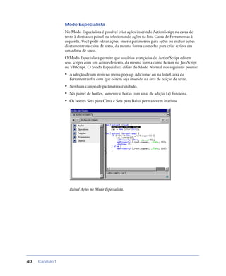 Capítulo 140
Modo Especialista
No Modo Especialista é possível criar ações inserindo ActionScript na caixa de
texto à direita do painel ou selecionando ações na lista Caixa de Ferramentas à
esquerda. Você pode editar ações, inserir parâmetros para ações ou excluir ações
diretamente na caixa de texto, da mesma forma como faz para criar scripts em
um editor de texto.
O Modo Especialista permite que usuários avançados do ActionScript editem
seus scripts com um editor de texto, da mesma forma como fariam no JavaScript
ou VBScript. O Modo Especialista difere do Modo Normal nos seguintes pontos:
• A seleção de um item no menu pop-up Adicionar ou na lista Caixa de
Ferramentas faz com que o item seja inserido na área de edição de texto.
• Nenhum campo de parâmetros é exibido.
• No painel de botões, somente o botão com sinal de adição (+) funciona.
• Os botões Seta para Cima e Seta para Baixo permanecem inativos.
Painel Ações no Modo Especialista.
 