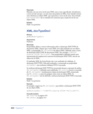 Capítulo 7400
Descrição
Método; cria um novo nó de texto XML com o texto especiﬁcado. Inicialmente,
o novo nó não tem pai, e os nós texto não podem ter ﬁlhos. Esse método retorna
uma referência ao objeto XML que representa o novo nó de texto. Esse método
e o createElement são os métodos do construtor para criação de nós de um
objeto XML.
Exibidor
Flash 5 ou posterior.
XML.docTypeDecl
Sintaxe
myXML.XMLdocTypeDecl;
Argumentos
Nenhum.
Descrição
Propriedade; deﬁne e retorna informações sobre a declaração DOCTYPE do
documento XML. Depois que o texto XML tiver sido analisado em um objeto
XML, a propriedade XML.docTypeDecl do objeto XML é deﬁnida como o texto
da declaração DOCTYPE do documento XML. Por exemplo, <!DOCTYPE
greeting SYSTEM "hello.dtd">. Essa propriedade é deﬁnida usando uma
representação de seqüência de caracteres da declaração DOCTYPE, não de um
objeto do nó XML.
O analisador XML do ActionScript não é um analisador de validação. A
declaração DOCTYPE é lida pelo analisador e armazenada na propriedade
docTypeDecl, mas nenhuma validação DTD é executada.
Se nenhuma declaração DOCTYPE for encontrada durante a operação de análise,
XML.docTypeDecl é deﬁnido como indeﬁnido. XML.toString mostra o conteúdo
de XML.docTypeDecl imediatamente depois da declaração XML armazenada
em XML.xmlDecl, e antes de qualquer outro texto no objeto XML. Se
XML.docTypeDecl não for deﬁnido, nenhuma declaração DOCTYPE é mostrada.
Exibidor
Flash 5 ou posterior.
Exemplo
O exemplo a seguir usa XML.docTypeDecl para deﬁnir a declaração DOCTYPE
de um objeto XML.
myXML.docTypeDecl = "<!DOCTYPE greeting SYSTEM "hello.dtd">";
Consulte também
XML.toString, na página 410
XML.xmlDecl, na página 411
 