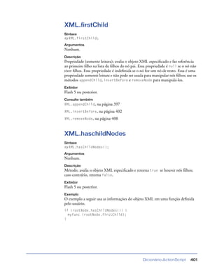 Dicionário ActionScript 401
XML.firstChild
Sintaxe
myXML.firstChild;
Argumentos
Nenhum.
Descrição
Propriedade (somente leitura); avalia o objeto XML especiﬁcado e faz referência
ao primeiro ﬁlho na lista de ﬁlhos do nó pai. Essa propriedade é null se o nó não
tiver ﬁlhos. Essa propriedade é indeﬁnida se o nó for um nó de texto. Essa é uma
propriedade somente leitura e não pode ser usada para manipular nós ﬁlhos; use os
métodos appendChild, insertBefore e removeNode para manipulá-los.
Exibidor
Flash 5 ou posterior.
Consulte também
XML.appendChild, na página 397
XML.insertBefore, na página 402
XML.removeNode, na página 408
XML.haschildNodes
Sintaxe
myXML.hasChildNodes();
Argumentos
Nenhum.
Descrição
Método; avalia o objeto XML especiﬁcado e retorna true se houver nós ﬁlhos;
caso contrário, retorna false.
Exibidor
Flash 5 ou posterior.
Exemplo
O exemplo a seguir usa as informações do objeto XML em uma função deﬁnida
pelo usuário.
if (rootNode.hasChildNodes()) {
myfunc (rootNode.firstChild);
}
 