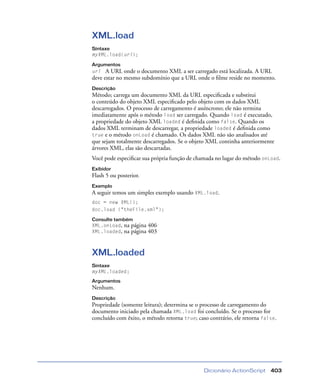 Dicionário ActionScript 403
XML.load
Sintaxe
myXML.load(url);
Argumentos
url A URL onde o documento XML a ser carregado está localizada. A URL
deve estar no mesmo subdomínio que a URL onde o ﬁlme reside no momento.
Descrição
Método; carrega um documento XML da URL especiﬁcada e substitui
o conteúdo do objeto XML especiﬁcado pelo objeto com os dados XML
descarregados. O processo de carregamento é assíncrono; ele não termina
imediatamente após o método load ser carregado. Quando load é executado,
a propriedade do objeto XML loaded é deﬁnida como false. Quando os
dados XML terminam de descarregar, a propriedade loaded é deﬁnida como
true e o método onLoad é chamado. Os dados XML não são analisados até
que sejam totalmente descarregados. Se o objeto XML continha anteriormente
árvores XML, elas são descartadas.
Você pode especiﬁcar sua própria função de chamada no lugar do método onLoad.
Exibidor
Flash 5 ou posterior.
Exemplo
A seguir temos um simples exemplo usando XML.load.
doc = new XML();
doc.load ("theFile.xml");
Consulte também
XML.onLoad, na página 406
XML.loaded, na página 403
XML.loaded
Sintaxe
myXML.loaded;
Argumentos
Nenhum.
Descrição
Propriedade (somente leitura); determina se o processo de carregamento do
documento iniciado pela chamada XML.load foi concluído. Se o processo for
concluído com êxito, o método retorna true; caso contrário, ele retorna false.
 