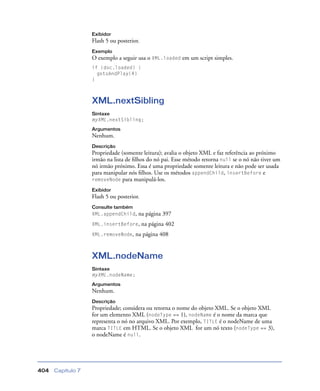 Capítulo 7404
Exibidor
Flash 5 ou posterior.
Exemplo
O exemplo a seguir usa o XML.loaded em um script simples.
if (doc.loaded) {
gotoAndPlay(4)
}
XML.nextSibling
Sintaxe
myXML.nextSibling;
Argumentos
Nenhum.
Descrição
Propriedade (somente leitura); avalia o objeto XML e faz referência ao próximo
irmão na lista de ﬁlhos do nó pai. Esse método retorna null se o nó não tiver um
nó irmão próximo. Essa é uma propriedade somente leitura e não pode ser usada
para manipular nós ﬁlhos. Use os métodos appendChild, insertBefore e
removeNode para manipulá-los.
Exibidor
Flash 5 ou posterior.
Consulte também
XML.appendChild, na página 397
XML.insertBefore, na página 402
XML.removeNode, na página 408
XML.nodeName
Sintaxe
myXML.nodeName;
Argumentos
Nenhum.
Descrição
Propriedade; considera ou retorna o nome do objeto XML. Se o objeto XML
for um elemento XML (nodeType == 1), nodeName é o nome da marca que
representa o nó no arquivo XML. Por exemplo, TITLE é o nodeName de uma
marca TITLE em HTML. Se o objeto XML for um nó texto (nodeType == 3),
o nodeName é null.
 