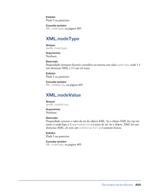 Dicionário ActionScript 405
Exibidor
Flash 5 ou posterior.
Consulte também
XML.nodeType, na página 405
XML.nodeType
Sintaxe
myXML.nodeType;
Argumentos
Nenhum.
Descrição
Propriedade (somente leitura); considera ou retorna um valor nodeType, onde 1 é
um elemento XML e 3 é um nó texto.
Exibidor
Flash 5 ou posterior.
Consulte também
XML.nodeValue, na página 405
XML.nodeValue
Sintaxe
myXML.nodeValue;
Argumentos
Nenhum.
Descrição
Propriedade; retorna o valor do nó do objeto XML. Se o objeto XML for um nó
texto, o nodeType é 3, e o nodeValue é o texto de nó. Se o objeto XML for um
elemento XML, ele tem um nodeValue null e é somente leitura.
Exibidor
Flash 5 ou posterior.
Consulte também
XML.nodeType, na página 405
 