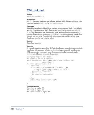 Capítulo 7406
XML.onLoad
Sintaxe
myXML.onLoad(êxito);
Argumentos
êxito Um valor booleano que indica se o objeto XML foi carregado com êxito
com uma operação XML.load ou XML.sendAndLoad.
Descrição
Método; chamado pelo Flash Player quando um documento XML é recebido do
servidor. Se o documento XML for recebido com êxito, o argumento êxito é
true. Se o documento não for recebido, ou se ocorreu algum erro ao receber a
resposta do servidor, o argumento êxito é false. A implementação padrão deste
método não está ativa. Para substituir a implementação padrão, atribua uma
função que contém suas próprias ações.
Exibidor
Flash 5 ou posterior.
Exemplo
O exemplo a seguir cria um ﬁlme do Flash simples para um aplicativo de comércio
eletrônico. Nós usamos o método sendAndLoad para transmitir um elemento
XML que contém o nome e a senha do usuário, e instalar um manipulador
onLoad para lidar com a resposta do servidor.
var myLoginReply = new XML();
myLoginReply.onLoad = myOnLoad;
myXML.sendAndLoad("http://www.samplestore.com/login.cgi",
myLoginReply);
function myOnLoad(success) {
if (success) {
if (e.firstChild.nodeName == "LOGINREPLY" &&
e.firstChild.attributes.status == "OK") {
gotoAndPlay("loggedIn")
} else {
gotoAndStop("loginFailed")
}
} else {
gotoAndStop("connectionFailed")
}
}
Consulte também
function, na página 272
XML.load, na página 403
XML.sendAndLoad, na página 408
 