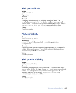 Dicionário ActionScript 407
XML.parentNode
Sintaxe
myXML.parentNode;
Argumentos
Nenhum.
Descrição
Propriedade (somente leitura); faz referência ao nó pai do objeto XML
especiﬁcado, ou retorna null se o nó não tiver pai. Essa é uma propriedade
somente leitura e não pode ser usada para manipular nós ﬁlhos; use os métodos
appendChild, insertBefore, e removeNode para manipular os ﬁlhos.
Exibidor
Flash 5 ou posterior.
XML.parseXML
Sintaxe
myXML.parseXML(origem);
Argumentos
origem O texto XML a ser analisado e transmitido para o objeto
XML especiﬁcado.
Descrição
Método; analisa do texto XML especiﬁcado no argumento origem, e preenche
o objeto XML especiﬁcado com a árvore XML resultante. Quaisquer árvores
existentes no objeto XML são descartadas.
Exibidor
Flash 5 ou posterior.
XML.previousSibling
Sintaxe
myXML.previousSibling;
Descrição
Propriedade (somente leitura); avalia o objeto XML e faz referência ao irmão
anterior na lista de ﬁlhos do nó pai. Retorna null se o nó não tiver um nó irmão
anterior. Essa é uma propriedade somente leitura e não pode ser usada para
manipular nós ﬁlhos; use os métodos appendChild, insertBefore e
removeNode para manipular nós ﬁlhos.
Exibidor
Flash 5 ou posterior.
 