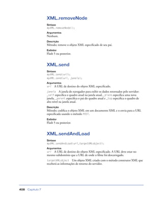Capítulo 7408
XML.removeNode
Sintaxe
myXML.removeNode();
Argumentos
Nenhum.
Descrição
Método; remove o objeto XML especiﬁcado de seu pai.
Exibidor
Flash 5 ou posterior.
XML.send
Sintaxe
myXML.send(url);
myXML.send(url, janela);
Argumentos
url A URL de destino do objeto XML especiﬁcado.
janela A janela do navegador para exibir os dados retornados pelo servidor:
_self especiﬁca o quadro atual na janela atual, _blank especiﬁca uma nova
janela, _parent especiﬁca o pai do quadro atual e _top especiﬁca o quadro de
alto nível na janela atual.
Descrição
Método; codiﬁca o objeto XML em um documento XML e o envia para a URL
especiﬁcada usando o método POST.
Exibidor
Flash 5 ou posterior.
XML.sendAndLoad
Sintaxe
myXML.sendAndLoad(url,targetXMLobject);
Argumentos
url A URL de destino do objeto XML especiﬁcado. A URL deve estar no
mesmo subdomínio que a URL de onde o ﬁlme foi descarregado.
targetXMLobject Um objeto XML criado com o método construtor XML que
receberá as informações de retorno do servidor.
 