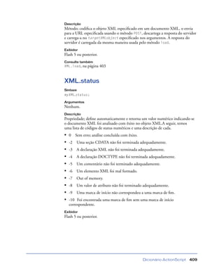 Dicionário ActionScript 409
Descrição
Método; codiﬁca o objeto XML especiﬁcado em um documento XML, o envia
para a URL especiﬁcada usando o método POST, descarrega a resposta do servidor
e carrega-a no targetXMLobject especiﬁcado nos argumentos. A resposta do
servidor é carregada da mesma maneira usada pelo método load.
Exibidor
Flash 5 ou posterior.
Consulte também
XML.load, na página 403
XML.status
Sintaxe
myXML.status;
Argumentos
Nenhum.
Descrição
Propriedade; deﬁne automaticamente e retorna um valor numérico indicando se
o documento XML foi analisado com êxito no objeto XML.A seguir, temos
uma lista de códigos de status numéricos e uma descrição de cada.
• 0 Sem erro; análise concluída com êxito.
• -2 Uma seção CDATA não foi terminada adequadamente.
• -3 A declaração XML não foi terminada adequadamente.
• -4 A declaração DOCTYPE não foi terminada adequadamente.
• -5 Um comentário não foi terminado adequadamente.
• -6 Um elemento XML foi mal formado.
• -7 Out of memory.
• -8 Um valor de atributo não foi terminado adequadamente.
• -9 Uma marca de início não correspondeu a uma marca de ﬁm.
• -10 Foi encontrada uma marca de ﬁm sem uma marca de início
correspondente.
Exibidor
Flash 5 ou posterior.
 
