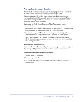 Noções básicas sobre o ActionScript 41
Alternando entre modos de edição
A alteração de modos de edição ao escrever um script pode alterar a formatação
do script. Por isso, é melhor usar um modo de edição por script.
Quando você alterna do Modo Normal para o Modo Especialista, o recuo e
a formatação são mantidos. Apesar de ser possível converter scripts do Modo
Normal com erros para o Modo Especialista, só é possível exportar os scripts
depois que os erros forem corrigidos.
A alternação do Modo Especialista para o Modo Normal é um pouco
mais complexa.
• Quando você alterna para o Modo Normal, o Flash reformata o script e elimina
qualquer espaço em branco e recuo que você tenha adicionado.
• Se você alternar para o Modo Normal e voltar para o Modo Especialista, o
Flash reformatará o script de acordo com a aparência no Modo Normal.
• Não é possível exportar ou converter para o Modo Normal os scripts do
Modo Especialista que contenham erros; se você tentar convertê-los, receberá
uma mensagem de erro.
Para alternar os modos de edição:
Escolha Modo Normal ou Modo Especialista no menu pop-up no canto superior
direito do painel Ações. Uma marca de seleção indica o modo selecionado.
Para definir uma preferência de modo de edição:
1 Escolha Editar > Preferências.
2 Selecione a guia Geral.
3 Na seção Painel de Ações, selecione Modo Normal ou Modo Especialista no
menu pop-up.
 