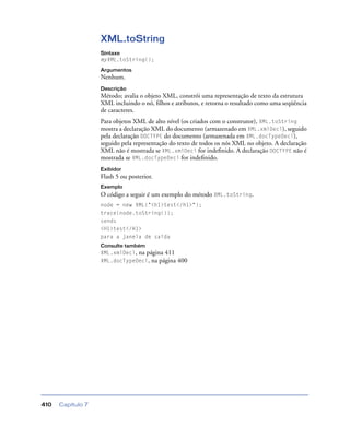 Capítulo 7410
XML.toString
Sintaxe
myXML.toString();
Argumentos
Nenhum.
Descrição
Método; avalia o objeto XML, constrói uma representação de texto da estrutura
XML incluindo o nó, ﬁlhos e atributos, e retorna o resultado como uma seqüência
de caracteres.
Para objetos XML de alto nível (os criados com o construtor), XML.toString
mostra a declaração XML do documento (armazenado em XML.xmlDecl), seguido
pela declaração DOCTYPE do documento (armazenada em XML.docTypeDecl),
seguido pela representação do texto de todos os nós XML no objeto. A declaração
XML não é mostrada se XML.xmlDecl for indeﬁnido. A declaração DOCTYPE não é
mostrada se XML.docTypeDecl for indeﬁnido.
Exibidor
Flash 5 ou posterior.
Exemplo
O código a seguir é um exemplo do método XML.toString.
node = new XML("<h1>test</h1>");
trace(node.toString());
sends
<H1>test</H1>
para a janela de saída
Consulte também
XML.xmlDecl, na página 411
XML.docTypeDecl, na página 400
 
