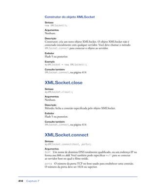 Capítulo 7414
Construtor do objeto XMLSocket
Sintaxe
new XMLSocket();
Argumentos
Nenhum.
Descrição
Construtor; cria um novo objeto XMLSocket. O objeto XMLSocket não é
conectado inicialmente com qualquer servidor. Você deve chamar o método
XMLSocket.connect para conectar o objeto ao servidor.
Exibidor
Flash 5 ou posterior.
Exemplo
myXMLSocket = new XMLSocket();
Consulte também
XMLSocket.connect, na página 414
XMLSocket.close
Sintaxe
myXMLSocket.close();
Argumentos
Nenhum.
Descrição
Método; fecha a conexão especiﬁcada pelo objeto XMLSocket.
Exibidor
Flash 5 ou posterior.
Consulte também
XMLSocket.connect, na página 414
XMLSocket.connect
Sintaxe
myXMLSocket.connect(host, porta);
Argumentos
host Um nome de domínio DNS totalmente qualiﬁcado, ou um endereço IP na
forma aaa.bbb.ccc.ddd. Você também pode especiﬁcar null para se conectar
ao servidor host no qual o ﬁlme reside.
porta O número da porta TCP no host usado para estabelecer uma conexão.
O número da porta deve ser 1024 ou superior.
 