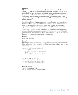 Dicionário ActionScript 415
Descrição
Método; estabelece uma conexão com o host de Internet especiﬁcado usando
a porta TCP especiﬁcada (deve ser 1024 ou superior), e retorna true ou false
dependendo do êxito da conexão. Se você não sabe o número da porta de sua
máquina host de Internet, entre em contato com o administrador da rede.
Se o plug-in Flash Netscape ou controle ActiveX estiver sendo usado, o host
especiﬁcado no argumento deve ter o mesmo subdomínio do host do qual o ﬁlme
foi descarregado.
Se você especiﬁcar null para o argumento host, o host que foi contactado será o
host onde o ﬁlme que chama o XMLSocket.connect reside. Por exemplo, se o
ﬁlme foi descarregado de http://www.seusite.com, especiﬁcar null para o
argumento host é o mesmo que inserir o endereço IP em www.seusite.com.
Se XMLSocket.connect retorna um valor true, o palco inicial do processo da
conexão obteve êxito; mais tarde, o método XMLSocket.onConnect é chamado
para determinar se a conexão ﬁnal obteve êxito ou falhou. Se XMLSocket.connect
retorna false, uma conexão não pode ser estabelecida.
Exibidor
Flash 5 ou posterior.
Exemplo
O exemplo a seguir usa XMLSocket.connect para se conectar com o host onde o
ﬁlme reside, e usa trace para exibir o valor de retorno que indica o êxito ou falha
da conexão.
function myOnConnect(success) {
if (success) {
trace ("Connection succeeded!")
} else {
trace ("Connection failed!")
}
}
socket = new XMLSocket()
socket.onConnect = myOnConnect
if (!socket.connect(null, 2000)) {
trace ("Connection failed!")
}
Consulte também
function, na página 272
XMLSocket.onConnect, na página 416
 
