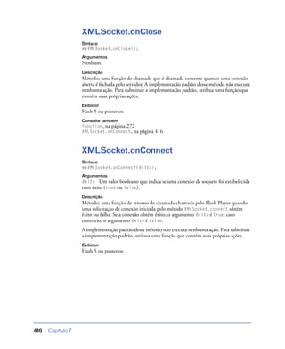 Capítulo 7416
XMLSocket.onClose
Sintaxe
myXMLSocket.onClose();
Argumentos
Nenhum.
Descrição
Método; uma função de chamada que é chamada somente quando uma conexão
aberta é fechada pelo servidor. A implementação padrão desse método não executa
nenhuma ação. Para substituir a implementação padrão, atribua uma função que
contém suas próprias ações.
Exibidor
Flash 5 ou posterior.
Consulte também
function, na página 272
XMLSocket.onConnect, na página 416
XMLSocket.onConnect
Sintaxe
myXMLSocket.onConnect(êxito);
Argumentos
êxito Um valor booleano que indica se uma conexão de soquete foi estabelecida
com êxito (true ou false).
Descrição
Método; uma função de retorno de chamada chamada pelo Flash Player quando
uma solicitação de conexão iniciada pelo método XMLSocket.connect obtém
êxito ou falha. Se a conexão obtém êxito, o argumento êxito é true; caso
contrário, o argumento êxito é false.
A implementação padrão desse método não executa nenhuma ação. Para substituir
a implementação padrão, atribua uma função que contém suas próprias ações.
Exibidor
Flash 5 ou posterior.
 