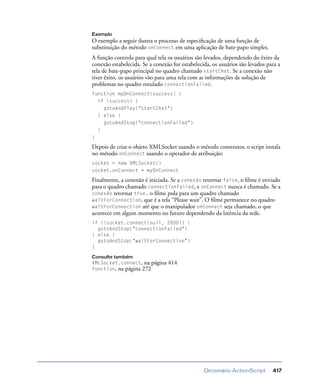 Dicionário ActionScript 417
Exemplo
O exemplo a seguir ilustra o processo de especiﬁcação de uma função de
substituição do método onConnect em uma aplicação de bate-papo simples.
A função controla para qual tela os usuários são levados, dependendo do êxito da
conexão estabelecida. Se a conexão for estabelecida, os usuários são levados para a
tela de bate-papo principal no quadro chamado startChat. Se a conexão não
tiver êxito, os usuários vão para uma tela com as informações de solução de
problemas no quadro rotulado connectionFailed.
function myOnConnect(success) {
if (success) {
gotoAndPlay("startChat")
} else {
gotoAndStop("connectionFailed")
}
}
Depois de criar o objeto XMLSocket usando o método construtor, o script instala
no método onConnect usando o operador de atribuição:
socket = new XMLSocket()
socket.onConnect = myOnConnect
Finalmente, a conexão é iniciada. Se a conexão retornar false, o ﬁlme é enviado
para o quadro chamado connectionFailed, e onConnect nunca é chamado. Se a
conexão retornar true, o ﬁlme pula para um quadro chamado
waitForConnection, que é a tela “Please wait”. O ﬁlme permanece no quadro
waitForConnection até que o manipulador onConnect seja chamado, o que
acontece em algum momento no futuro dependendo da latência da rede.
if (!socket.connect(null, 2000)) {
gotoAndStop("connectionFailed")
} else {
gotoAndStop("waitForConnection")
}
Consulte também
XMLSocket.connect, na página 414
function, na página 272
 