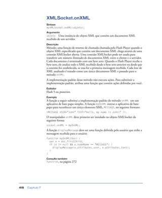 Capítulo 7418
XMLSocket.onXML
Sintaxe
myXMLSocket.onXML(objeto);
Argumento
objeto Uma instância do objeto XML que contém um documento XML
recebido de um servidor.
Descrição
Método; uma função de retorno de chamada chamada pelo Flash Player quando o
objeto XML especiﬁcado que contém um documento XML chega através de uma
conexão XMLSocket aberta. Uma conexão XMLSocket pode ser usada para
transferir um número ilimitado de documentos XML entre o cliente e o servidor.
Cada documento é terminado com um byte zero. Quando o Flash Player recebe o
byte zero, ele analisa todo o XML recebido desde o byte zero anterior ou desde que
a conexão foi estabelecida, se essa for a primeira mensagem recebida. Cada lote de
XML analisado é tratado como um único documento XML e passado para o
método onXML.
A implementação padrão desse método não executa ações. Para substituir a
implementação padrão, atribua uma função que contém ações deﬁnidas por você.
Exibidor
Flash 5 ou posterior.
Exemplo
A função a seguir substitui a implementação padrão do método onXML em um
aplicativo de bate-papo simples. A função myOnXML instrui o aplicativo de bate-
papo para reconhecer um único elemento XML, MESSAGE, no seguinte formato:
<MESSAGE USER="John" TEXT="Hello, my name is John!" />.
O manipulador onXML deve primeiro ser instalado no objeto XMLSocket da
seguinte forma:
socket.onXML = myOnXML;
A função displayMessage deve ser uma função deﬁnida pelo usuário que exibe a
mensagem recebida para o usuário.
function myOnXML(doc) {
var e = doc.firstChild;
if (e != null && e.nodeName == "MESSAGE") {
displayMessage(e.attributes.user, e.attributes.text);
}
}
Consulte também
function, na página 272
 