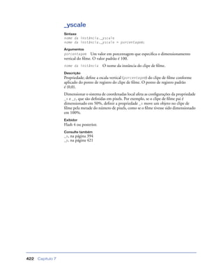 Capítulo 7422
_yscale
Sintaxe
nome da instância._yscale
nome da instância._yscale = porcentagem;
Argumentos
porcentagem Um valor em porcentagem que especiﬁca o dimensionamento
vertical do ﬁlme. O valor padrão é 100.
nome da instância O nome da instância do clipe de ﬁlme.
Descrição
Propriedade; deﬁne a escala vertical (porcentagem) do clipe de ﬁlme conforme
aplicado do ponto de registro do clipe de ﬁlme. O ponto de registro padrão
é (0,0).
Dimensionar o sistema de coordenadas local afeta as conﬁgurações da propriedade
_x e _y, que são deﬁnidas em pixels. Por exemplo, se o clipe de ﬁlme pai é
dimensionado em 50%, deﬁnir a propriedade _x move um objeto no clipe de
ﬁlme pela metade do número de pixels, como se o ﬁlme tivesse sido dimensionado
em 100%.
Exibidor
Flash 4 ou posterior.
Consulte também
_x, na página 394
_y, na página 421
 