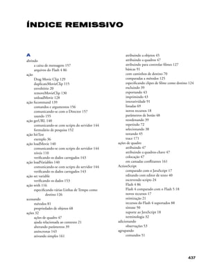 437
ÍNDICE REMISSIVO
A
abrindo
a caixa de mensagem 157
arquivos do Flash 4 86
ação
Drag Movie Clip 129
duplicateMovieClip 115
envoltório 20
removeMovieClip 130
unloadMovie 128
ação fscommand 139
comandos e argumentos 156
comunicando-se com o Director 157
usando 155
ação getURL 140
comunicando-se com scripts do servidor 144
formulário de pesquisa 152
ação hitTest
exemplo 36
ação loadMovie 140
comunicando-se com scripts do servidor 144
níveis 110
veriﬁcando os dados carregados 143
ação loadVariables 140
comunicando-se com scripts do servidor 144
veriﬁcando os dados carregados 143
ação set variable
veriﬁcando os dados 153
ação with 116
especiﬁcando várias Linhas de Tempo como
destino 126
acessando
métodos 81
propriedades de objetos 68
ações 32
ações de quadro 47
ajuda relacionada ao contexto 21
alterando parâmetros 39
assíncronas 143
ativando simples 161
atribuindo a objetos 45
atribuindo a quadros 47
atribuindo para controlar ﬁlmes 127
básicas 91
com caminhos de destino 70
comparadas a métodos 125
especiﬁcando clipes de ﬁlme como destino 124
excluindo 39
exportando 43
imprimindo 43
interatividade 91
listadas 69
novos recursos 18
parâmetros de botão 48
reordenando 39
repetindo 72
selecionando 38
testando 45
trace 171
ações de quadro
atribuindo 47
atribuindo a quadros-chave 47
colocação 47
em camadas conﬂitantes 161
ActionScript
comparado com o JavaScript 17
editando com editor de texto 40
escrevendo scripts 24
Flash 4 86
Flash 4 comparado com o Flash 5 18
novos recursos 17
otimização 21
recursos do Flash 4 suportados 88
sintaxe 50
suporte ao JavaScript 18
terminologia 32
adicionando
observações 53
agrupando
comandos 51
 