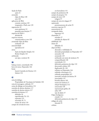 Índice remissivo438
Ajuda do Flash
ações 21
anexando
clipes de ﬁlme 130
sons 102
aplicativos da Web
conexão contínua 149
integrando o Flash com 139
argumentos 32
entre parênteses 52
passando para funções 77
arquivos do Flash 4
abrindo 86
arquivos remotos
comunicando-se com 140
arrastando clipes de ﬁlme
avaliando 129
associatividade
operadores 63
ativar
Ações de Quadro Simples 161
Botões Simples 161
atribuindo
um tipo a variáveis 58
B
balanço (som), controlando 104
barra de status, Depurador 164
botão
Inserir Caminho de Destino 121
Submit 152
C
caixa de diálogo
Propriedades de Vinculação de Símbolo 130
caixa de mensagem, exibindo 157
caixas de diálogo em formulários 152
caminho de destino absoluto 117
caminho de destino relativo 117
caminhos de destino 117
deﬁnidos 34
especiﬁcando 70, 121
expressão 123
inserindo 39, 71
nomes de níveis 118
campos de entrada de texto
em formulários 151
campos de parâmetros 38
campos de pesquisa 152
campos de texto 139
rolagem 97
campos de texto de rolagem 97
capturando
pressionamentos de teclas 95
caracteres especiais 55
características 26
carregando dados
segurança 141
chamando 57
métodos 57
métodos de objetos 82
childNode 145
classes 26
deﬁnidas 32
clipes de ﬁlme
alterando a visibilidade 24
alterando propriedades no Depurador 167
anexando 130
arrastando 129
atribuindo um nome de instância 70
compartilhando 130
controlando 121
deﬁnindo parâmetros do clipe 132
detectando colisões 105
duplicando 28, 130
exibição no Depurador 164
exibindo a hierarquia 111
exibindo propriedades 167
inserindo caminho de destino 39
intercâmbio 137
listando objetos 169
nomes de instância 27
relação hierárquica 112
removendo 130
representação gráﬁca 26
sobre 109
tipo de dados 57
Clipes Inteligentes
criando 131
deﬁnindo parâmetros do clipe 135
códigos de teclas
obtendo 95
colisões
 