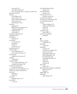 Índice remissivo 439
detectando 105
entre clipes de ﬁlme 107
entre um clipe de ﬁlme e um ponto no Palco 106
colisões de nomes 59
comando
Listar Objetos 169
Listar Variáveis 170
Mostrar Sintaxe Obsoleta 45
Sintaxe de Cor 44
Testar Filme 45, 160
comandos
agrupando 51
deﬁnindo como expressões 161
ramiﬁcações lógicas 30
reordenando 39
terminando 51
comandos condicionais 30
comandos if 30, 71
combinando
operações 67
comentários
cor da sintaxe 53
exemplo 53
sintaxe 53
sintaxe de cor 44
comportamentos 26
comunicando-se
com o Flash Player 155
entre Linhas de Tempo 114
concatenando
seqüências de caracteres 54
condições
veriﬁcando 71
conexão TCP/IP
com o objeto XMLSocket 150
enviando informações 140
conexões de soquete 149
script de exemplo 150
conjunto de caracteres ISO-8859-1 18
conjunto de caracteres Shift-JIS 18
constantes
deﬁnidas 32
sintaxe 54
contadores
repetindo ação com 72
controlando
o som 102
controlando clipes de ﬁlme
métodos 124
controlando ﬁlmes
requisitos 121
controles ActiveX 158
exibindo o status 164
controles do teclado 96
convenções de nomenclatura 160
Core JavaScript Guide 18
criando
Clipes Inteligentes 131
instâncias de objetos 80
objetos 80
senhas 143
criando um loop
objetos ﬁlho 73
cursores personalizados
criando 92
D
dados carregados
veriﬁcando 143
declarando
variáveis 60
Depurador
ativando 163
ativando em navegador 163
barra de status 164
exibir clipes de ﬁlme 164
Flash Debug Player 162
lista Observação 166
propriedades do ﬁlme 167
senha 163
usando 162
variáveis 164
detectando
colisões 105
diferenciação de maiúsculas e minúsculas
palavras-chave 52
strings 54
DOM XML 145
duplicando
clipes de ﬁlme 130
 