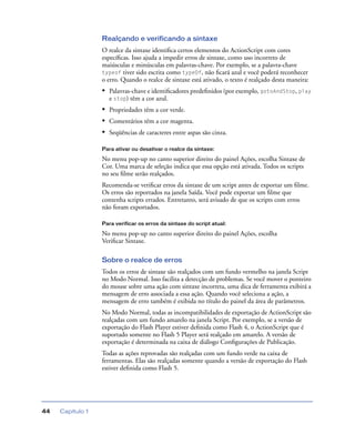 Capítulo 144
Realçando e verificando a sintaxe
O realce da sintaxe identiﬁca certos elementos do ActionScript com cores
especíﬁcas. Isso ajuda a impedir erros de sintaxe, como uso incorreto de
maiúsculas e minúsculas em palavras-chave. Por exemplo, se a palavra-chave
typeof tiver sido escrita como typeOf, não ﬁcará azul e você poderá reconhecer
o erro. Quando o realce de sintaxe está ativado, o texto é realçado desta maneira:
• Palavras-chave e identiﬁcadores predeﬁnidos (por exemplo, gotoAndStop, play
e stop) têm a cor azul.
• Propriedades têm a cor verde.
• Comentários têm a cor magenta.
• Seqüências de caracteres entre aspas são cinza.
Para ativar ou desativar o realce da sintaxe:
No menu pop-up no canto superior direito do painel Ações, escolha Sintaxe de
Cor. Uma marca de seleção indica que essa opção está ativada. Todos os scripts
no seu ﬁlme serão realçados.
Recomenda-se veriﬁcar erros da sintaxe de um script antes de exportar um ﬁlme.
Os erros são reportados na janela Saída. Você pode exportar um ﬁlme que
contenha scripts errados. Entretanto, será avisado de que os scripts com erros
não foram exportados.
Para verificar os erros da sintaxe do script atual:
No menu pop-up no canto superior direito do painel Ações, escolha
Veriﬁcar Sintaxe.
Sobre o realce de erros
Todos os erros de sintaxe são realçados com um fundo vermelho na janela Script
no Modo Normal. Isso facilita a detecção de problemas. Se você mover o ponteiro
do mouse sobre uma ação com sintaxe incorreta, uma dica de ferramenta exibirá a
mensagem de erro associada a essa ação. Quando você seleciona a ação, a
mensagem de erro também é exibida no título do painel da área de parâmetros.
No Modo Normal, todas as incompatibilidades de exportação de ActionScript são
realçadas com um fundo amarelo na janela Script. Por exemplo, se a versão de
exportação do Flash Player estiver deﬁnida como Flash 4, o ActionScript que é
suportado somente no Flash 5 Player será realçado em amarelo. A versão de
exportação é determinada na caixa de diálogo Conﬁgurações de Publicação.
Todas as ações reprovadas são realçadas com um fundo verde na caixa de
ferramentas. Elas são realçadas somente quando a versão de exportação do Flash
estiver deﬁnida como Flash 5.
 