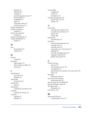 Índice remissivo 441
deﬁnidas 33
deﬁnindo 76
exemplo 32
passando argumentos para 77
personalizadas 76
predeﬁnidas 74
regras 74
retornando valores 78
variáveis locais em 77
funções atribuídas 33
funções construtoras
exemplo 32
funções de construção
exemplo 26
funções personalizadas 76
funções predeﬁnidas 74
listadas 74
G
guia
Propriedades 167
Variáveis 164
H
herança
criando 84
hierarquia
clipe de ﬁlme 111
clipes de ﬁlme pai-ﬁlho 112
herança 84
I
identiﬁcadores
com valores 34
deﬁnidos 33
importando
ActionScript 43
imprimindo
ações 43
informações
transferindo entre ﬁlmes 140
inserindo
caminhos de destino 121
instâncias
copiando 27
deﬁnidas 33
interatividade
complexa 92
criando 91
formulários 151
interface personalizada 131
clipe de ﬁlme xch 137
criando 136
J
janela Saída
comando Listar Objetos 169
comando Listar Variáveis 170
opções 168
usando 168
Janela Script
alterando fonte 42
JavaScript
central de desenvolvedores 18
comando alert 171
comando with 116
comparado com o ActionScript 17
editando 40
enviando mensagens para 156
linguagem suportada 18
padrão internacional 18
L
Linhas de Tempo
alias pai 119
comunicando-se entre 114
controlando 124
especiﬁcando como destino com várias ações 126
várias 110
lista Ações
redimensionando 39
lista Caixa de Ferramentas
redimensionando 39
lista de valores de cores RRB 423
lista de veriﬁcação, script 161
lista Observação
Depurador 166
LiveConnect 158
M
Macromedia Director
comunicando-se com 157
 
