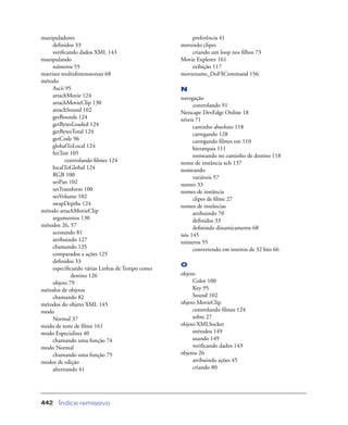 Índice remissivo442
manipuladores
deﬁnidos 33
veriﬁcando dados XML 143
manipulando
números 55
matrizes multidimensionais 68
método
Ascii 95
attachMovie 124
attachMovieClip 130
attachSound 102
getBounds 124
getBytesLoaded 124
getBytesTotal 124
getCode 96
globalToLocal 124
hitTest 105
controlando ﬁlmes 124
localToGlobal 124
RGB 100
setPan 102
setTransform 100
setVolume 102
swapDepths 124
método attachMovieClip
argumentos 130
métodos 26, 57
acessando 81
atribuindo 127
chamando 125
comparados a ações 125
deﬁnidos 33
especiﬁcando várias Linhas de Tempo como
destino 126
objeto 79
métodos de objetos
chamando 82
métodos do objeto XML 145
modo
Normal 37
modo de teste de ﬁlme 161
modo Especialista 40
chamando uma função 74
modo Normal
chamando uma função 75
modos de edição
alternando 41
preferência 41
movendo clipes
criando um loop nos ﬁlhos 73
Movie Explorer 161
exibição 117
moviename_DoFSCommand 156
N
navegação
controlando 91
Netscape DevEdge Online 18
níveis 71
caminho absoluto 118
carregando 128
carregando ﬁlmes em 110
hierarquia 111
nomeando no caminho de destino 118
nome de instância xch 137
nomeando
variáveis 57
nomes 33
nomes de instância
clipes de ﬁlme 27
nomes de instâncias
atribuindo 70
deﬁnidos 33
deﬁnindo dinamicamente 68
nós 145
números 55
convertendo em inteiros de 32 bits 66
O
objeto
Color 100
Key 95
Sound 102
objeto MovieClip
controlando ﬁlmes 124
sobre 27
objeto XMLSocket
métodos 149
usando 149
veriﬁcando dados 143
objetos 26
atribuindo ações 45
criando 80
 