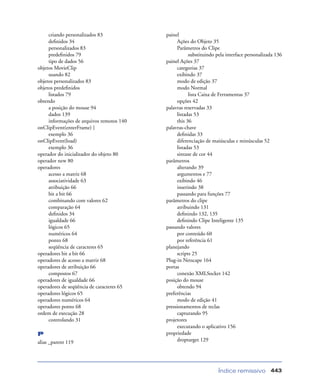 Índice remissivo 443
criando personalizados 83
deﬁnidos 34
personalizados 83
predeﬁnidos 79
tipo de dados 56
objetos MovieClip
usando 82
objetos personalizados 83
objetos predeﬁnidos
listados 79
obtendo
a posição do mouse 94
dados 139
informações de arquivos remotos 140
onClipEvent(enterFrame) {
exemplo 36
onClipEvent(load)
exemplo 36
operador do inicializador do objeto 80
operador new 80
operadores
acesso a matriz 68
associatividade 63
atribuição 66
bit a bit 66
combinando com valores 62
comparação 64
deﬁnidos 34
igualdade 66
lógicos 65
numéricos 64
ponto 68
seqüência de caracteres 65
operadores bit a bit 66
operadores de acesso a matriz 68
operadores de atribuição 66
compostos 67
operadores de igualdade 66
operadores de seqüência de caracteres 65
operadores lógicos 65
operadores numéricos 64
operadores ponto 68
ordem de execução 28
controlando 31
P
alias _parent 119
painel
Ações do Objeto 35
Parâmetros do Clipe
substituindo pela interface personalizada 136
painel Ações 37
categorias 37
exibindo 37
modo de edição 37
modo Normal
lista Caixa de Ferramentas 37
opções 42
palavras reservadas 33
listadas 53
this 36
palavras-chave
deﬁnidas 33
diferenciação de maiúsculas e minúsculas 52
listadas 53
sintaxe de cor 44
parâmetros
alterando 39
argumentos e 77
exibindo 46
inserindo 38
passando para funções 77
parâmetros do clipe
atribuindo 131
deﬁnindo 132, 135
deﬁnindo Clipe Inteligente 135
passando valores
por conteúdo 60
por referência 61
planejando
scripts 25
Plug-in Netscape 164
portas
conexão XMLSocket 142
posição do mouse
obtendo 94
preferências
modo de edição 41
pressionamentos de teclas
capturando 95
projetores
executando o aplicativo 156
propriedade
droptarget 129
 