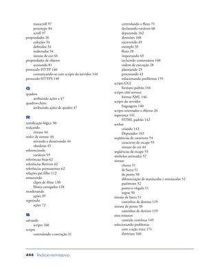 Índice remissivo444
maxscroll 97
prototype 84
scroll 97
propriedades 26
coleções 34
deﬁnidos 34
inalteradas 54
sintaxe de cor 44
propriedades de objetos
acessando 81
protocolo HTTP 140
comunicando-se com scripts do servidor 144
protocolo HTTPS 140
Q
quadros
atribuindo ações a 47
quadros-chave
atribuindo ações de quadro 47
R
ramiﬁcação lógica 30
realçando
sintaxe 44
realce de sintaxe 44
ativando e desativando 44
obsoletas 45
referenciando
variáveis 59
referências ﬁxas 62
referências ﬂexíveis 62
referências permanentes 62
relações pai-ﬁlho 112
removendo
clipes de ﬁlme 130
ﬁlmes carregados 128
reordenando
ações 39
repetindo
ações 72
S
salvando
scripts 160
scripts
controlando a execução 31
controlando o ﬂuxo 71
declarando variáveis 60
depurando 162
diretrizes 160
escrevendo 49
exemplo 35
ﬂuxo 28
importando 43
incluindo comentários 160
ordem de execução 28
planejando 25
procurando 43
solucionando problemas 159
scripts CGI
formato padrão 144
scripts côté serveur
format XML 146
scripts do servidor
linguagens 140
scripts orientados a objetos 26
segurança 141
HTML padrão 142
senhas
criando 143
Depurador 163
seqüências de caracteres 54
caracteres de escape 55
sintaxe de cor 44
seqüências de escape 55
símbolos animados 57
sintaxe
chaves 51
de barra 51
de ponto 50
diferenciação de maiúsculas e minúsculas 52
parênteses 52
ponto-e-vírgula 51
regras 50
sintaxe de barra 51
caminhos de destino 119
sintaxe de ponto 50
caminhos de destino 119
sites remotos
conexão contínua 149
solucionando problemas
com a ação trace 171
diretrizes 160
 