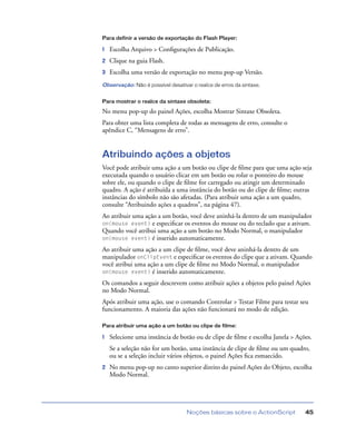 Noções básicas sobre o ActionScript 45
Para definir a versão de exportação do Flash Player:
1 Escolha Arquivo > Conﬁgurações de Publicação.
2 Clique na guia Flash.
3 Escolha uma versão de exportação no menu pop-up Versão.
Observação: Não é possível desativar o realce de erros da sintaxe.
Para mostrar o realce da sintaxe obsoleta:
No menu pop-up do painel Ações, escolha Mostrar Sintaxe Obsoleta.
Para obter uma lista completa de todas as mensagens de erro, consulte o
apêndice C, “Mensagens de erro”.
Atribuindo ações a objetos
Você pode atribuir uma ação a um botão ou clipe de ﬁlme para que uma ação seja
executada quando o usuário clicar em um botão ou rolar o ponteiro do mouse
sobre ele, ou quando o clipe de ﬁlme for carregado ou atingir um determinado
quadro. A ação é atribuída a uma instância do botão ou do clipe de ﬁlme; outras
instâncias do símbolo não são afetadas. (Para atribuir uma ação a um quadro,
consulte “Atribuindo ações a quadros”, na página 47).
Ao atribuir uma ação a um botão, você deve aninhá-la dentro de um manipulador
on(mouse event) e especiﬁcar os eventos do mouse ou do teclado que a ativam.
Quando você atribui uma ação a um botão no Modo Normal, o manipulador
on(mouse event) é inserido automaticamente.
Ao atribuir uma ação a um clipe de ﬁlme, você deve aninhá-la dentro de um
manipulador onClipEvent e especiﬁcar os eventos do clipe que a ativam. Quando
você atribui uma ação a um clipe de ﬁlme no Modo Normal, o manipulador
on(mouse event) é inserido automaticamente.
Os comandos a seguir descrevem como atribuir ações a objetos pelo painel Ações
no Modo Normal.
Após atribuir uma ação, use o comando Controlar > Testar Filme para testar seu
funcionamento. A maioria das ações não funcionará no modo de edição.
Para atribuir uma ação a um botão ou clipe de filme:
1 Selecione uma instância de botão ou de clipe de ﬁlme e escolha Janela > Ações.
Se a seleção não for um botão, uma instância de clipe de ﬁlme ou um quadro,
ou se a seleção incluir vários objetos, o painel Ações ﬁca esmaecido.
2 No menu pop-up no canto superior direito do painel Ações do Objeto, escolha
Modo Normal.
 