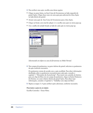 Capítulo 146
3 Para atribuir uma ação, escolha uma destas opções:
• Clique na pasta Ações, na lista Caixa de Ferramentas no lado esquerdo do
painel Ações. Clique duas vezes em uma ação para adicioná-la à lista Ações
no lado direito do painel.
• Arraste uma ação da lista Caixa de Ferramentas para a lista Ações.
• Clique no botão com sinal de adição (+) e escolha uma ação no menu pop-up.
• Use o atalho do teclado listado ao lado de cada ação no menu pop-up.
Selecionando um objeto na caixa de ferramentas no Modo Normal.
4 Nos campos de parâmetros, na parte inferior do painel, selecione os parâmetros
da ação conforme necessário.
Os parâmetros variam de acordo com a ação escolhida. Para obter informações
detalhadas sobre os parâmetros necessários para cada ação, consulte o
capítulo 7, “Dicionário do ActionScript”. Para inserir um caminho de destino
para um clipe de ﬁlme em um campo de parâmetro, clique no botão Parâmetro
de Destino, no canto inferior direito do painel Ações. Para obter mais
informações, consulte o Capítulo 4, “Trabalhar com clipes de ﬁlme”.
5 Repita as etapas 3 e 4 para atribuir ações adicionais, conforme necessário.
Para testar a ação de um objeto:
Escolha Controlar > Testar Filme.
 
