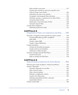 Sumário 5
Sobre métodos versus ações . . . . . . . . . . . . . . . . . . . . . . . . . . . . .125
Usando vários métodos ou ações para especiﬁcar uma
Linha de Tempo como destino. . . . . . . . . . . . . . . . . . . . . . . . . . .126
Atribuindo uma ação ou um método . . . . . . . . . . . . . . . . . . . . . .127
Carregando e descarregando ﬁlmes adicionais . . . . . . . . . . . . . . .128
Alterando a posição e a aparência de um clipe de ﬁlme. . . . . . . . .128
Arrastando clipes de ﬁlme . . . . . . . . . . . . . . . . . . . . . . . . . . . . . .129
Duplicando e removendo clipes de ﬁlme . . . . . . . . . . . . . . . . . . .130
Anexando clipes de ﬁlme . . . . . . . . . . . . . . . . . . . . . . . . . . . . . . .130
Criando clipes inteligentes . . . . . . . . . . . . . . . . . . . . . . . . . . . . . . . . .131
Deﬁnindo parâmetros do clipe . . . . . . . . . . . . . . . . . . . . . . . . . .132
CAPÍTULO 5
Integrando o Flash com aplicativos da Web. . . . . 139
Enviando e carregando variáveis para/de um arquivo remoto . . . . . . .140
Usando loadVariables, getURL e loadMovie . . . . . . . . . . . . . . . .144
Sobre XML . . . . . . . . . . . . . . . . . . . . . . . . . . . . . . . . . . . . . . . . .145
Usando o objeto XML . . . . . . . . . . . . . . . . . . . . . . . . . . . . . . . .145
Usando o objeto XMLSocket . . . . . . . . . . . . . . . . . . . . . . . . . . .149
Criando formulários . . . . . . . . . . . . . . . . . . . . . . . . . . . . . . . . . . . . . .151
Criando um formulário de pesquisa . . . . . . . . . . . . . . . . . . . . . . .152
Usando variáveis em formulários . . . . . . . . . . . . . . . . . . . . . . . . .153
Veriﬁcando os dados inseridos . . . . . . . . . . . . . . . . . . . . . . . . . . .153
Enviando mensagens para/do Flash Player. . . . . . . . . . . . . . . . . . . . . .155
Usando fscommand . . . . . . . . . . . . . . . . . . . . . . . . . . . . . . . . . .155
Sobre os métodos do Flash Player. . . . . . . . . . . . . . . . . . . . . . . . .158
CAPÍTULO 6
Solucionando problemas do ActionScript . . . . . . 159
Diretrizes para criação de páginas e solução de problemas . . . . . . . . . .160
Usando o Depurador. . . . . . . . . . . . . . . . . . . . . . . . . . . . . . . . . . . . . .162
Ativando a depuração em um ﬁlme . . . . . . . . . . . . . . . . . . . . . . .163
Sobre a barra de status . . . . . . . . . . . . . . . . . . . . . . . . . . . . . . . . .164
Sobre a lista de exibição . . . . . . . . . . . . . . . . . . . . . . . . . . . . . . . .164
Exibindo e modiﬁcando variáveis. . . . . . . . . . . . . . . . . . . . . . . . .164
Usando a lista Observação . . . . . . . . . . . . . . . . . . . . . . . . . . . . . .166
Exibindo propriedades do ﬁlme e alterando
propriedades editáveis . . . . . . . . . . . . . . . . . . . . . . . . . . . . . . . . .167
Usando a janela Saída . . . . . . . . . . . . . . . . . . . . . . . . . . . . . . . . . . . . .168
 