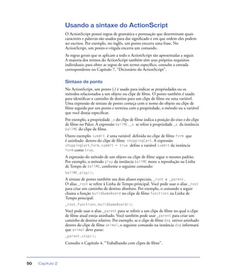 Capítulo 250
Usando a sintaxe do ActionScript
O ActionScript possui regras de gramática e pontuação que determinam quais
caracteres e palavras são usados para dar signiﬁcado e em que ordem eles podem
ser escritos. Por exemplo, no inglês, um ponto encerra uma frase. No
ActionScript, um ponto-e-vírgula encerra um comando.
As regras gerais que se aplicam a todo o ActionScript são apresentadas a seguir.
A maioria dos termos do ActionScript também têm seus próprios requisitos
individuais; para obter as regras de um termo especíﬁco, consulte a entrada
correspondente no Capítulo 7, “Dicionário do ActionScript”.
Sintaxe de ponto
No ActionScript, um ponto (.) é usado para indicar as propriedades ou os
métodos relacionados a um objeto ou clipe de ﬁlme. O ponto também é usado
para identiﬁcar o caminho de destino para um clipe de ﬁlme ou uma variável.
Uma expressão de sintaxe de ponto começa com o nome do objeto ou clipe de
ﬁlme seguido por um ponto e termina com a propriedade, o método ou a variável
que você deseja especiﬁcar.
Por exemplo, a propriedade _x do clipe de ﬁlme indica a posição do eixo x do clipe
de ﬁlme no Palco. A expressão ballMC._x se refere à propriedade _x da instância
ballMC do clipe de ﬁlme.
Outro exemplo: submit é uma variável deﬁnida no clipe de ﬁlme form que
é aninhado dentro do clipe de ﬁlme shoppingCart. A expressão
shoppingCart.form.submit = true deﬁne a variável submit da instância
form como true.
A expressão do método de um objeto ou clipe de ﬁlme segue o mesmo padrão.
Por exemplo, o método play da instância ballMC move a reprodução na Linha
de Tempo de ballMC, conforme o seguinte comando:
ballMC.play();
A sintaxe de ponto também usa dois aliases especiais, _root e _parent.
O alias _root se refere à Linha de Tempo principal. Você pode usar o alias _root
para criar um caminho de destino absoluto. Por exemplo, o comando a seguir
chama a função buildGameBoard no clipe de ﬁlme functions na Linha de
Tempo principal:
_root.functions.buildGameBoard();
Você pode usar o alias _parent para se referir a um clipe de ﬁlme no qual o clipe
de ﬁlme atual esteja aninhado. Você também pode usar _parent para criar um
caminho de destino relativo. Por exemplo, se o clipe de ﬁlme dog estiver aninhado
dentro do clipe de ﬁlme animal, o seguinte comando na instância dog informará
que animal deve parar:
_parent.stop();
Consulte o Capítulo 4, “Trabalhando com clipes de ﬁlme”.
 