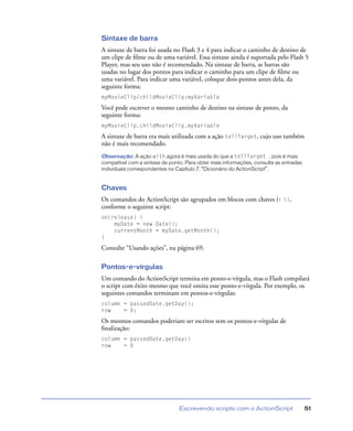 Escrevendo scripts com o ActionScript 51
Sintaxe de barra
A sintaxe de barra foi usada no Flash 3 e 4 para indicar o caminho de destino de
um clipe de ﬁlme ou de uma variável. Essa sintaxe ainda é suportada pelo Flash 5
Player, mas seu uso não é recomendado. Na sintaxe de barra, as barras são
usadas no lugar dos pontos para indicar o caminho para um clipe de ﬁlme ou
uma variável. Para indicar uma variável, coloque dois-pontos antes dela, da
seguinte forma:
myMovieClip/childMovieClip:myVariable
Você pode escrever o mesmo caminho de destino na sintaxe de ponto, da
seguinte forma:
myMovieClip.childMovieClip.myVariable
A sintaxe de barra era mais utilizada com a ação tellTarget, cujo uso também
não é mais recomendado.
Observação: A ação with agora é mais usada do que a tellTarget , pois é mais
compatível com a sintaxe de ponto. Para obter mais informações, consulte as entradas
individuais correspondentes no Capítulo 7, “Dicionário do ActionScript”.
Chaves
Os comandos do ActionScript são agrupados em blocos com chaves ({ }),
conforme o seguinte script:
on(release) {
myDate = new Date();
currentMonth = myDate.getMonth();
}
Consulte “Usando ações”, na página 69.
Pontos-e-vírgulas
Um comando do ActionScript termina em ponto-e-vírgula, mas o Flash compilará
o script com êxito mesmo que você omita esse ponto-e-vírgula. Por exemplo, os
seguintes comandos terminam em pontos-e-vírgulas:
column = passedDate.getDay();
row = 0;
Os mesmos comandos poderiam ser escritos sem os pontos-e-vírgulas de
ﬁnalização:
column = passedDate.getDay()
row = 0
 