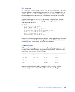 Escrevendo scripts com o ActionScript 53
Comentários
No painel Ações, use o comando comment para adicionar observações a uma ação
de botão ou quadro quando desejar controlar o que pretende que a ação faça. Se
você trabalhar em um ambiente colaborativo ou se estiver fornecendo exemplos,
os comentários também serão úteis na transmissão de informações para outros
desenvolvedores.
Quando você escolhe a ação comment, os caracteres // são inseridos no script.
Será muito mais fácil entender um script, por mais simples que ele seja, se você
ﬁzer observações ao criá-lo:
on(release) {
// create new Date object
myDate = new Date();
currentMonth = myDate.getMonth();
// converte o número do mês no nome do mês
monthName = calcMonth(currentMonth);
year = myDate.getFullYear();
currentDate = myDate.getDat ();
}
Os comentários são exibidos na cor rosa na janela Script. Eles podem ter qualquer
tamanho, pois o tamanho do arquivo exportado não será afetado, e não precisam
seguir as regras de palavras-chave ou sintaxe do ActionScript.
Palavras-chave
O ActionScript reserva palavras para uso especíﬁco na linguagem, portanto você
não pode usá-las como nomes de rótulos, variáveis ou funções. A seguinte tabela
lista todas as palavras-chave do ActionScript:
Para obter mais informações sobre uma palavra-chave especíﬁca, consulte a
entrada correspondente no Capítulo 7, “Dicionário do ActionScript”.
break for new var
continue function return void
delete if this while
else in typeof with
 