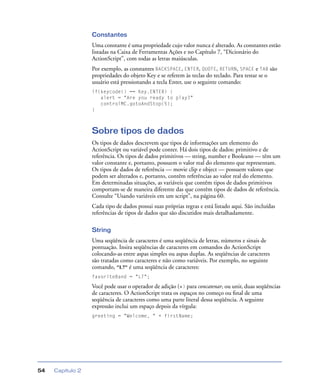 Capítulo 254
Constantes
Uma constante é uma propriedade cujo valor nunca é alterado. As constantes estão
listadas na Caixa de Ferramentas Ações e no Capítulo 7, “Dicionário do
ActionScript”, com todas as letras maiúsculas.
Por exemplo, as constantes BACKSPACE, ENTER, QUOTE, RETURN, SPACE e TAB são
propriedades do objeto Key e se referem às teclas do teclado. Para testar se o
usuário está pressionando a tecla Enter, use o seguinte comando:
if(keycode() == Key.ENTER) {
alert = "Are you ready to play?"
controlMC.gotoAndStop(5);
}
Sobre tipos de dados
Os tipos de dados descrevem que tipos de informações um elemento do
ActionScript ou variável pode conter. Há dois tipos de dados: primitivo e de
referência. Os tipos de dados primitivos — string, number e Booleano — têm um
valor constante e, portanto, possuem o valor real do elemento que representam.
Os tipos de dados de referência — movie clip e object — possuem valores que
podem ser alterados e, portanto, contêm referências ao valor real do elemento.
Em determinadas situações, as variáveis que contêm tipos de dados primitivos
comportam-se de maneira diferente das que contêm tipos de dados de referência.
Consulte “Usando variáveis em um script”, na página 60.
Cada tipo de dados possui suas próprias regras e está listado aqui. São incluídas
referências de tipos de dados que são discutidos mais detalhadamente.
String
Uma seqüência de caracteres é uma seqüência de letras, números e sinais de
pontuação. Insira seqüências de caracteres em comandos do ActionScript
colocando-as entre aspas simples ou aspas duplas. As seqüências de caracteres
são tratadas como caracteres e não como variáveis. Por exemplo, no seguinte
comando, "L7" é uma seqüência de caracteres:
favoriteBand = "L7";
Você pode usar o operador de adição (+) para concatenar, ou unir, duas seqüências
de caracteres. O ActionScript trata os espaços no começo ou ﬁnal de uma
seqüência de caracteres como uma parte literal dessa seqüência. A seguinte
expressão inclui um espaço depois da vírgula:
greeting = "Welcome, " + firstName;
 