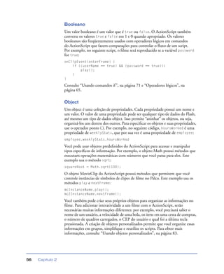 Capítulo 256
Booleano
Um valor booleano é um valor que é true ou false. O ActionScript também
converte os valores true e false em 1 e 0 quando apropriado. Os valores
booleanos são freqüentemente usados com operadores lógicos em comandos
do ActionScript que fazem comparações para controlar o ﬂuxo de um script.
Por exemplo, no seguinte script, o ﬁlme será reproduzido se a variável password
for true:
onClipEvent(enterFrame) {
if ((userName == true) && (password == true)){
play();
}
}
Consulte “Usando comandos if”, na página 71 e “Operadores lógicos”, na
página 65.
Object
Um object é uma coleção de propriedades. Cada propriedade possui um nome e
um valor. O valor de uma propriedade pode ser qualquer tipo de dados do Flash,
até mesmo um tipo de dados object. Isso permite “aninhar” os objetos, ou seja,
organizá-los uns dentro dos outros. Para especiﬁcar os objetos e suas propriedades,
use o operador ponto (.). Por exemplo, no seguinte código, hoursWorked é uma
propriedade de weeklyStats, que por sua vez é uma propriedade de employee:
employee.weeklyStats.hoursWorked
Você pode usar objetos predeﬁnidos do ActionScript para acessar e manipular
tipos especíﬁcos de informação. Por exemplo, o objeto Math possui métodos que
executam operações matemáticas com números que você passa para eles. Este
exemplo usa o método sqrt:
squareRoot = Math.sqrt(100);
O objeto MovieClip do ActionScript possui métodos que permitem que você
controle instâncias de símbolos de clipes de ﬁlme no Palco. Este exemplo usa os
métodos play e nextFrame:
mcInstanceName.play();
mc2InstanceName.nextFrame();
Você também pode criar seus próprios objetos para organizar as informações no
ﬁlme. Para adicionar interatividade a um ﬁlme com o ActionScript, serão
necessárias muitas informações diferentes: por exemplo, você precisará saber o
nome de um usuário, a velocidade de uma bola, os itens em uma cesta de compras,
o número de quadros carregados, o CEP do usuário e qual foi a última tecla
pressionada. A criação de objetos personalizados permite que você organize essas
informações em grupos, simpliﬁque e reutilize os scripts. Para obter mais
informações, consulte “Usando objetos personalizados”, na página 83.
 