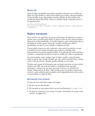Escrevendo scripts com o ActionScript 57
Movie clip
Clipes de ﬁlme são símbolos que podem reproduzir animações em um ﬁlme do
Flash. Um clipe de ﬁlme é o único tipo de dados que se refere a elementos gráﬁcos.
O tipo de dados movie clip permite controlar símbolos de clipe de ﬁlme com
métodos do objeto MovieClip. Chame os métodos usando o operador ponto (.),
da seguinte forma:
myClip.startDrag(true);
parentClip.childClip.getURL( "http://www.macromedia.com/support/"
+ product);
Sobre variáveis
Uma variável é um repositório que possui informações. O repositório é sempre o
mesmo, mas o conteúdo pode mudar. Se alterar o valor de uma variável quando o
ﬁlme estiver sendo reproduzido, você poderá registrar e salvar informações sobre as
atividades do usuário, gravar valores que mudam à medida que o ﬁlme é
reproduzido ou avaliar se uma condição é verdadeira ou falsa.
É bom atribuir sempre um valor conhecido a uma variável na primeira vez que
você deﬁni-la. Isso se chama inicializar uma variável e é realizado mais
freqüentemente no primeiro quadro do ﬁlme. A inicialização de variáveis facilita o
controle e a comparação do valor da variável à medida que o ﬁlme é reproduzido.
As variáveis podem conter qualquer tipo de dados: number, string, Booleano,
object ou movie clip. Os tipos de dados que uma variável contém afetam a forma
como o valor da variável é alterado quando atribuído em um script.
Os tipos mais comuns de informações que você pode armazenar em uma variável
incluem uma URL, um nome de usuário, o resultado de uma operação
matemática, o número de vezes que um evento ocorreu ou se um botão foi
clicado. Cada instância de ﬁlme e clipe de ﬁlme possui seu próprio conjunto de
variáveis, e cada variável possui seu próprio valor independentemente das variáveis
em outros ﬁlmes ou clipes de ﬁlme.
Nomeando uma variável
O nome de uma variável deve seguir estas regras:
• Ele deve ser um identiﬁcador.
• Ele não pode ser uma palavra-chave ou um literal booleano (true ou false).
• Ele deve ser exclusivo em seu escopo. (Consulte “Atribuindo um escopo a uma
variável”, na página 59.)
 