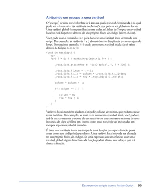 Escrevendo scripts com o ActionScript 59
Atribuindo um escopo a uma variável
O “escopo” de uma variável refere-se à área na qual a variável é conhecida e na qual
pode ser referenciada. As variáveis no ActionScript podem ser globais ou locais.
Uma variável global é compartilhada entre todas as Linhas de Tempo; uma variável
local só está disponível dentro do seu próprio bloco de código (entre chaves).
Você pode usar o comando var para declarar uma variável local dentro de um
script. Por exemplo, as variáveis i e j são usadas com freqüência para contagem de
loops. No seguinte exemplo, i é usado como uma variável local; ela só existe
dentro da função makeDays:
function makeDays(){
var i
for( i = 0; i < monthArray[month]; i++ ) {
_root.Days.attachMovie( "DayDisplay", i, i + 2000 );
_root.Days[i].num = i + 1;
_root.Days[i]._x = column * _root.Days[i]._width;
_root.Days[i]._y = row * _root.Days[i]._height;
column = column + 1;
if (column == 7 ) {
column = 0;
row = row + 1;
}
}
}
Variáveis locais também ajudam a impedir colisões de nomes, que podem causar
erros no ﬁlme. Por exemplo, se usar name como uma variável local, você poderá
usá-la para armazenar o nome de um usuário em um contexto e o nome de uma
instância de clipe de ﬁlme em outro; como essas variáveis são executadas em
escopos separados, não há colisões.
É bom usar variáveis locais no corpo de uma função para que a função possa
atuar como um código independente. Uma variável local só pode ser alterada
no seu próprio bloco de código. Se uma expressão em uma função usar uma
variável global, algum fator fora da função poderá alterar seu valor, o que irá
alterar a função.
 