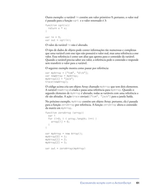 Escrevendo scripts com o ActionScript 61
Outro exemplo: a variável in contém um valor primitivo 9; portanto, o valor real
é passado para a função sqrt e o valor retornado é 3:
function sqrt(x){
return x * x;
}
var in = 9;
var out = sqr(in);
O valor da variável in não é alterado.
O tipo de dados de objeto pode conter informações tão numerosas e complexas
que uma variável com esse tipo não possuirá o valor real, mas uma referência a esse
valor. Essa referência é como um alias que aponta para o conteúdo da variável.
Quando a variável precisa saber seu valor, a referência pede o conteúdo e responde
sem transferir o valor para a variável.
O seguinte exemplo mostra como passar por referência:
var myArray = ["tom", "dick"];
var newArray = myArray;
myArray[1] = "jack";
trace(newArray);
O código acima cria um objeto Array chamado myArray que tem dois elementos.
A variável newArray é criada e passa uma referência para myArray. Quando o
segundo elemento de myArray é alterado, todas as variáveis com uma referência a
ele são afetadas. A ação trace enviará ["tom", "jack"] para a janela Saída.
No próximo exemplo, myArray contém um objeto Array; portanto, ela é passada
para a função zeroArray por referência. A função zeroArray altera o conteúdo
da matriz em myArray.
function zeroArray (array){
var i
for (i=0; i < array.length; i++) {
array[i] = 0;
}
}
var myArray = new Array();
myArray[0] = 1;
myArray[1] = 2;
myArray[2] = 3;
var out = zeroArray(myArray)
 