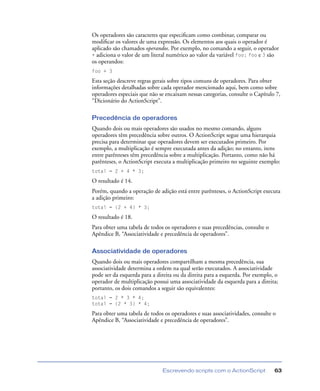 Escrevendo scripts com o ActionScript 63
Os operadores são caracteres que especiﬁcam como combinar, comparar ou
modiﬁcar os valores de uma expressão. Os elementos aos quais o operador é
aplicado são chamados operandos. Por exemplo, no comando a seguir, o operador
+ adiciona o valor de um literal numérico ao valor da variável foo; foo e 3 são
os operandos:
foo + 3
Esta seção descreve regras gerais sobre tipos comuns de operadores. Para obter
informações detalhadas sobre cada operador mencionado aqui, bem como sobre
operadores especiais que não se encaixam nessas categorias, consulte o Capítulo 7,
“Dicionário do ActionScript”.
Precedência de operadores
Quando dois ou mais operadores são usados no mesmo comando, alguns
operadores têm precedência sobre outros. O ActionScript segue uma hierarquia
precisa para determinar que operadores devem ser executados primeiro. Por
exemplo, a multiplicação é sempre executada antes da adição; no entanto, itens
entre parênteses têm precedência sobre a multiplicação. Portanto, como não há
parênteses, o ActionScript executa a multiplicação primeiro no seguinte exemplo:
total = 2 + 4 * 3;
O resultado é 14.
Porém, quando a operação de adição está entre parênteses, o ActionScript executa
a adição primeiro:
total = (2 + 4) * 3;
O resultado é 18.
Para obter uma tabela de todos os operadores e suas precedências, consulte o
Apêndice B, “Associatividade e precedência de operadores”.
Associatividade de operadores
Quando dois ou mais operadores compartilham a mesma precedência, sua
associatividade determina a ordem na qual serão executados. A associatividade
pode ser da esquerda para a direita ou da direita para a esquerda. Por exemplo, o
operador de multiplicação possui uma associatividade da esquerda para a direita;
portanto, os dois comandos a seguir são equivalentes:
total = 2 * 3 * 4;
total = (2 * 3) * 4;
Para obter uma tabela de todos os operadores e suas associatividades, consulte o
Apêndice B, “Associatividade e precedência de operadores”.
 