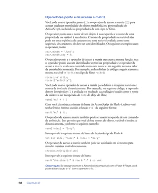 Capítulo 268
Operadores ponto e de acesso a matriz
Você pode usar o operador ponto (.) e o operador de acesso a matriz ([]) para
acessar qualquer propriedade de objeto predeﬁnida ou personalizada do
ActionScript, incluindo as propriedades de um clipe de ﬁlme.
O operador ponto usa o nome de um objeto à sua esquerda e o nome de uma
propriedade ou variável à sua direita. O nome da propriedade ou variável não
pode ser uma seqüência de caracteres ou uma variável avaliada como uma
seqüência de caracteres; ele deve ser um identiﬁcador. Os seguintes exemplos usam
o operador ponto:
year.month = "June";
year.month.day = 9;
O operador ponto e o operador de acesso a matriz executam a mesma função, mas
o operador ponto usa um identiﬁcador como sua propriedade e o operador de
acesso a matriz avalia seu conteúdo como um nome e, em seguida, acessa o valor
da propriedade nomeada. Por exemplo, as duas linhas de código a seguir acessam a
mesma variável velocity no clipe de ﬁlme rocket:
rocket.velocity;
rocket["velocity"];
Você pode usar o operador de acesso a matriz para deﬁnir e recuperar variáveis e
nomes de instância dinamicamente. Por exemplo, no seguinte código, a expressão
dentro do operador [] é avaliada e o resultado da avaliação é usado como o nome
da variável a ser recuperada do name do clipe de ﬁlme:
name["mc" + i ]
Caso você já conheça a sintaxe de barra do ActionScript do Flash 4, talvez você
tenha feito o mesmo usando a função eval da seguinte forma:
eval("mc" & i);
O operador de acesso a matriz também pode ser usado à esquerda de um comando
de atribuição. Isso permite que você deﬁna nomes de objeto, variável e instância
dinamicamente, conforme o seguinte exemplo:
name[index] = "Gary";
Isso equivale à seguinte sintaxe de barra do ActionScript do Flash 4:
Set Variable: "name:" & index = "Gary"
O operador de acesso a matriz também pode ser aninhado em si mesmo para
simular matrizes multidimensionais.
chessboard[row][column]
Isso equivale à seguinte sintaxe de barra:
eval("chessboard/" & row & ":" & column)
Observação: Se desejar escrever o ActionScript compatível com o Flash 4 Player, você
poderá usar a ação eval com o operador add.
 
