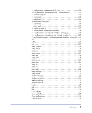 Sumário 7
<< (deslocamento para a esquerda bit a bit). . . . . . . . . . . . . . . . . . . . .211
<<= (deslocamento para a esquerda bit a bit e atribuição) . . . . . . . . . .212
<= (menor ou igual a) . . . . . . . . . . . . . . . . . . . . . . . . . . . . . . . . . . . . .213
<> (diferença) . . . . . . . . . . . . . . . . . . . . . . . . . . . . . . . . . . . . . . . . . . .213
= (atribuição) . . . . . . . . . . . . . . . . . . . . . . . . . . . . . . . . . . . . . . . . . . .214
-= (atribuição de negação) . . . . . . . . . . . . . . . . . . . . . . . . . . . . . . . . . .215
== (igualdade). . . . . . . . . . . . . . . . . . . . . . . . . . . . . . . . . . . . . . . . . . .216
> (maior que) . . . . . . . . . . . . . . . . . . . . . . . . . . . . . . . . . . . . . . . . . . .216
>= (maior ou igual a). . . . . . . . . . . . . . . . . . . . . . . . . . . . . . . . . . . . . .217
>> (deslocamento para a direita bit a bit). . . . . . . . . . . . . . . . . . . . . . .218
>>= (deslocamento para a direita bit a bit e atribuição) . . . . . . . . . . . .219
>>> (deslocamento para a direita não assinado bit a bit) . . . . . . . . . . .220
>>>= (deslocamento para a direita não assinado bit a bit e atribuição) . .221
add . . . . . . . . . . . . . . . . . . . . . . . . . . . . . . . . . . . . . . . . . . . . . . . . . . .222
_alpha. . . . . . . . . . . . . . . . . . . . . . . . . . . . . . . . . . . . . . . . . . . . . . . . .222
and . . . . . . . . . . . . . . . . . . . . . . . . . . . . . . . . . . . . . . . . . . . . . . . . . . .223
Array (objeto) . . . . . . . . . . . . . . . . . . . . . . . . . . . . . . . . . . . . . . . . . . .224
Array.concat . . . . . . . . . . . . . . . . . . . . . . . . . . . . . . . . . . . . . . . . . . . .226
Array.join . . . . . . . . . . . . . . . . . . . . . . . . . . . . . . . . . . . . . . . . . . . . . .226
Array.length . . . . . . . . . . . . . . . . . . . . . . . . . . . . . . . . . . . . . . . . . . . .227
Array.pop . . . . . . . . . . . . . . . . . . . . . . . . . . . . . . . . . . . . . . . . . . . . . .228
Array.push. . . . . . . . . . . . . . . . . . . . . . . . . . . . . . . . . . . . . . . . . . . . . .228
Array.reverse . . . . . . . . . . . . . . . . . . . . . . . . . . . . . . . . . . . . . . . . . . . .229
Array.shift . . . . . . . . . . . . . . . . . . . . . . . . . . . . . . . . . . . . . . . . . . . . . .229
Array.slice . . . . . . . . . . . . . . . . . . . . . . . . . . . . . . . . . . . . . . . . . . . . . .230
Array.sort . . . . . . . . . . . . . . . . . . . . . . . . . . . . . . . . . . . . . . . . . . . . . .230
Array.splice . . . . . . . . . . . . . . . . . . . . . . . . . . . . . . . . . . . . . . . . . . . . .232
Array.toString . . . . . . . . . . . . . . . . . . . . . . . . . . . . . . . . . . . . . . . . . . .232
Array.unshift . . . . . . . . . . . . . . . . . . . . . . . . . . . . . . . . . . . . . . . . . . . .233
Boolean (função). . . . . . . . . . . . . . . . . . . . . . . . . . . . . . . . . . . . . . . . .233
Boolean (objeto) . . . . . . . . . . . . . . . . . . . . . . . . . . . . . . . . . . . . . . . . .234
Boolean.toString . . . . . . . . . . . . . . . . . . . . . . . . . . . . . . . . . . . . . . . . .235
Boolean.valueOf . . . . . . . . . . . . . . . . . . . . . . . . . . . . . . . . . . . . . . . . .235
break. . . . . . . . . . . . . . . . . . . . . . . . . . . . . . . . . . . . . . . . . . . . . . . . . .235
call . . . . . . . . . . . . . . . . . . . . . . . . . . . . . . . . . . . . . . . . . . . . . . . . . . .236
chr . . . . . . . . . . . . . . . . . . . . . . . . . . . . . . . . . . . . . . . . . . . . . . . . . . .236
Color (objeto) . . . . . . . . . . . . . . . . . . . . . . . . . . . . . . . . . . . . . . . . . . .237
Color.getRGB . . . . . . . . . . . . . . . . . . . . . . . . . . . . . . . . . . . . . . . . . . .238
Color.getTransform. . . . . . . . . . . . . . . . . . . . . . . . . . . . . . . . . . . . . . .238
Color.setRGB . . . . . . . . . . . . . . . . . . . . . . . . . . . . . . . . . . . . . . . . . . .239
 