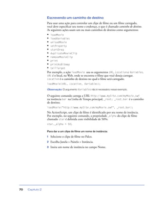Capítulo 270
Escrevendo um caminho de destino
Para usar uma ação para controlar um clipe de ﬁlme ou um ﬁlme carregado,
você deve especiﬁcar seu nome e endereço, o que é chamado caminho de destino.
As seguintes ações usam um ou mais caminhos de destino como argumentos:
• loadMovie
• loadVariables
• unloadMovie
• setProperty
• startDrag
• duplicateMovieClip
• removeMovieClip
• print
• printAsBitmap
• tellTarget
Por exemplo, a ação loadMovie usa os argumentos URL, Location e Variables.
URL é o local, na Web, onde se encontra o ﬁlme que você deseja carregar.
Location é o caminho de destino no qual o ﬁlme será carregado.
loadMovie(URL, Location, Variables);
Observação: O argumento Variables não é necessário nesse exemplo.
O seguinte comando carrega a URL http://www.mySite.com/myMovie.swf
na instância bar na Linha de Tempo principal, _root; _root.bar é o caminho
de destino;
loadMovie("http://www.mySite.com/myMovie.swf", _root.bar);
No ActionScript, um clipe de ﬁlme é identiﬁcado por seu nome de instância.
Por exemplo, no seguinte comando, a propriedade _alpha do clipe de ﬁlme
chamado star é deﬁnida com visibilidade de 50%:
star._alpha = 50;
Para dar a um clipe de filme um nome de instância:
1 Selecione o clipe de ﬁlme no Palco.
2 Escolha Janela > Painéis > Instância.
3 Insira um nome de instância no campo Nome.
 