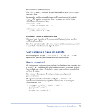 Escrevendo scripts com o ActionScript 71
Para identificar um filme carregado:
Use _levelX onde X é o número do nível especiﬁcado na ação loadMovie que
carregou o ﬁlme.
Por exemplo, um ﬁlme carregado para o nível 5 possui o nome de instância
_level5. No seguinte exemplo, um ﬁlme é carregado para o nível 5 e sua
visibilidade é deﬁnida como falsa:
onClipEvent(load) {
loadMovie("myMovie.swf", 5);
}
onClipEvent(enterFrame) {
_level5._visible = false;
}
Para inserir o caminho de destino de um filme:
Clique no botão Caminho de Destino no painel Ações e selecione um clipe
de ﬁlme na lista exibida.
Para obter mais informações sobre como escrever caminhos de destino, consulte
o Capítulo 4, “Trabalhando com clipes de ﬁlme”.
Controlando o fluxo em scripts
O ActionScript usa as ações if, for, while, do...while e for...in para
executar uma ação, dependendo da existência de uma condição.
Usando comandos if
Os comandos que veriﬁcam se uma condição é verdadeira ou falsa começam com
o termo if. Se a condição existir, o ActionScript executará o comando seguinte.
Se a condição não existir, o ActionScript passará para o próximo comando fora
do bloco de código.
Para otimizar o desempenho do código, veriﬁque as condições mais
prováveis primeiro.
Os seguintes comandos testam várias condições. O termo else if
especiﬁca testes alternativos que poderão ser executados se as condições
anteriores forem falsas.
if ((password == null) || (email == null)){
gotoAndStop(“reject”);
} else {
gotoAndPlay(“startMovie”);
}
 