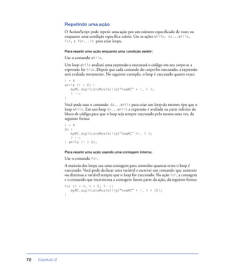 Capítulo 272
Repetindo uma ação
O ActionScript pode repetir uma ação por um número especiﬁcado de vezes ou
enquanto uma condição especíﬁca existir. Use as ações while, do...while,
for, e for...in para criar loops.
Para repetir uma ação enquanto uma condição existir:
Use o comando while.
Um loop while avaliará uma expressão e executará o código em seu corpo se a
expressão for true. Depois que cada comando do corpo for executado, a expressão
será avaliada novamente. No seguinte exemplo, o loop é executado quatro vezes:
i = 4
while (i > 0) {
myMC.duplicateMovieClip(“newMC” + i, i );
i --;
}
Você pode usar o comando do...while para criar um loop do mesmo tipo que o
loop while. Em um loop do...while a expressão é avaliada na parte inferior do
bloco de código para que o loop seja sempre executado pelo menos uma vez, da
seguinte forma:
i = 4
do {
myMC.duplicateMovieClip(“newMC” +i, i );
i --;
} while (i > 0);
Para repetir uma ação usando uma contagem interna:
Use o comando for.
A maioria dos loops usa uma contagem para controlar quantas vezes o loop é
executado. Você pode declarar uma variável e escrever um comando que aumente
ou diminua a variável sempre que o loop for executado. Na ação for, a contagem
e o comando que incrementa a contagem fazem parte da ação, da seguinte forma:
for (i = 4; i > 0; i--){
myMC.duplicateMovieClip(“newMC” + i, i + 10);
}
 