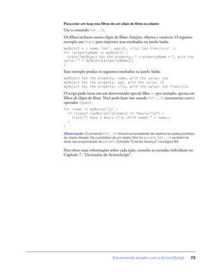 Escrevendo scripts com o ActionScript 73
Para criar um loop nos filhos de um clipe de filme ou objeto:
Use o comando for..in.
Os ﬁlhos incluem outros clipes de ﬁlme, funções, objetos e variáveis. O seguinte
exemplo usa trace para imprimir seus resultados na janela Saída:
myObject = { name:'Joe', age:25, city:'San Francisco' };
for (propertyName in myObject) {
trace("myObject has the property: " + propertyName + ", with the
value: " + myObject[propertyName]);
}
Esse exemplo produz os seguintes resultados na janela Saída:
myObject has the property: name, with the value: Joe
myObject has the property: age, with the value: 25
myObject has the property: city, with the value: San Francisco
O script pode iterar em um determinado tipo de ﬁlho — por exemplo, apenas em
ﬁlhos de clipes de ﬁlme. Você pode fazer isso usando for...in juntamente com o
operador typeof.
for (name in myMovieClip) {
if (typeof (myMovieClip[name]) == "movieclip") {
trace("I have a movie clip child named " + name);
}
}
Observação: O comando for..in itera em propriedades de objetos na cadeia protótipo
do objeto iterado. Se o protótipo de um objeto filho for parent, for..in também irá
iterar nas propriedades de parent. Consulte “Criando herança”, na página 84.
Para obter mais informações sobre cada ação, consulte as entradas individuais no
Capítulo 7, “Dicionário do ActionScript”.
 
