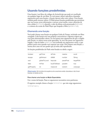 Capítulo 274
Usando funções predefinidas
Uma função é um bloco de códigos do ActionScript que pode ser reutilizado
em qualquer lugar de um ﬁlme. Se você passar valores especíﬁcos chamados
argumentos para uma função, a função operará sobre esses valores. Uma função
também pode retornar valores. O Flash possui funções predeﬁnidas que permitem
que você acesse certas informações e execute certas tarefas, como a detecção de
uma colisão (hitTest), obtendo o valor da última tecla pressionada (keycode)
e o número da versão do Flash Player que hospeda o ﬁlme (getVersion).
Chamando uma função
Você pode chamar uma função em qualquer Linha de Tempo, incluindo um ﬁlme
carregado. Cada função tem suas próprias características e algumas exigem que
você passe determinados valores. Se você passar mais argumentos do que o exigido
pela função, os valores extras serão ignorados. Se você não passar um argumento
exigido, o tipo de dados undefined será atribuído aos argumentos vazios, o que
poderá causar erros quando você exportar um script. Para chamar uma função, a
mesma deve estar em um quadro que já tenha sido reproduzido.
As funções predeﬁnidas do Flash estão listadas na tabela a seguir:
Observação: As funções de seqüência de caracteres estão obsoletas e não foram
listadas na tabela acima.
Para chamar uma função no Modo Especialista:
Use o nome da função. Passe os argumentos necessários entre parênteses.
O seguinte exemplo chama a função initialize que não exige argumentos:
initialize();
boolean getTimer isFinite newline scroll
escape getVersion isNaN number String
eval globalToLocal keycode parseFloat targetPath
false hitTest localToGlobal parseInt true
getProperty int maxscroll random unescape
 
