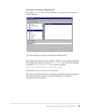 Escrevendo scripts com o ActionScript 75
Para chamar uma função no Modo Normal:
Use a ação evaluate. Insira o nome da função e os argumentos necessários no
campo Expressão.
Use a ação evaluate para chamar uma função no Modo Normal.
Para chamar uma função em outra Linha de Tempo use um caminho de destino.
Por exemplo, para chamar uma função calculateTax que tenha sido declarada
na instância functionsMovieClip, use o seguinte caminho:
_root.functionsMovieClip.calculateTax(total);
Observação: Passe os argumentos entre parênteses.
Para obter mais informações sobre cada função, incluindo funções de seqüências
de caracteres obsoletas, consulte as entradas individuais no Capítulo 7,
“Dicionário do ActionScript”.
 