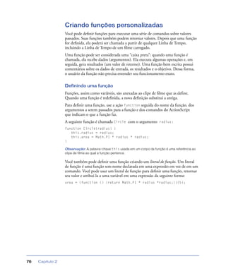 Capítulo 276
Criando funções personalizadas
Você pode deﬁnir funções para executar uma série de comandos sobre valores
passados. Suas funções também podem retornar valores. Depois que uma função
for deﬁnida, ela poderá ser chamada a partir de qualquer Linha de Tempo,
incluindo a Linha de Tempo de um ﬁlme carregado.
Uma função pode ser considerada uma “caixa preta”: quando uma função é
chamada, ela recebe dados (argumentos). Ela executa algumas operações e, em
seguida, gera resultados (um valor de retorno). Uma função bem escrita possui
comentários sobre os dados de entrada, os resultados e o objetivo. Dessa forma,
o usuário da função não precisa entender seu funcionamento exato.
Definindo uma função
Funções, assim como variáveis, são anexadas ao clipe de ﬁlme que as deﬁne.
Quando uma função é redeﬁnida, a nova deﬁnição substitui a antiga.
Para deﬁnir uma função, use a ação function seguida do nome da função, dos
argumentos a serem passados para a função e dos comandos do ActionScript
que indicam o que a função faz.
A seguinte função é chamada Circle com o argumento radius:
function Circle(radius) {
this.radius = radius;
this.area = Math.PI * radius * radius;
}
Observação: A palavra-chave this usada em um corpo da função é uma referência ao
clipe de filme ao qual a função pertence.
Você também pode deﬁnir uma função criando um literal de função. Um literal
de função é uma função sem nome declarada em uma expressão em vez de em um
comando. Você pode usar um literal de função para deﬁnir uma função, retornar
seu valor e atribuí-la a uma variável em uma expressão da seguinte forma:
area = (function () {return Math.PI * radius *radius;})(5);
 