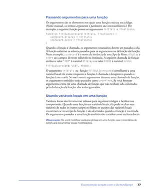 Escrevendo scripts com o ActionScript 77
Passando argumentos para uma função
Os argumentos são os elementos nos quais uma função executa seu código.
(Neste manual, os termos argumento e parâmetro são intercambiáveis.) Por
exemplo, a seguinte função possui os argumentos initials e finalScore:
function fillOutScorecard(initials, finalScore) {
scorecard.display = initials;
scorecard.score = finalScore;
}
Quando a função é chamada, os argumentos necessários devem ser passados a ela.
A função substitui os valores passados para os argumentos na deﬁnição da função.
Neste exemplo, scorecard é o nome da instância de um clipe de ﬁlme; display e
score são campos de texto editáveis na instância. A seguinte chamada de função
atribui o valor "JEB" à variável display e o valor 45000 à variável score:
fillOutScorecard("JEB", 45000);
O argumento initials na função fillOutScorecard é semelhante a uma
variável local; ele existe enquanto a função é chamada e desaparece quando a
função é encerrada. Se você omitir argumentos durante uma chamada de função,
os argumentos omitidos serão passados como undefined. Se você fornecer
argumentos extra em uma chamada de função que não tenham sido solicitados
pela declaração da função, eles serão ignorados.
Usando variáveis locais em uma função
Variáveis locais são ferramentas valiosas para organizar códigos e facilitar sua
compreensão. Quando uma função usa variáveis locais, ela pode ocultar suas
variáveis de todos os outros scripts no ﬁlme; os escopos das variáveis locais
encontram-se no corpo da função e são destruídos quando a função é encerrada.
Os argumentos passados a uma função também são tratados como variáveis locais.
Observação: Se você modificar variáveis globais em uma função, use comentários de
script para documentar essas modificações.
 