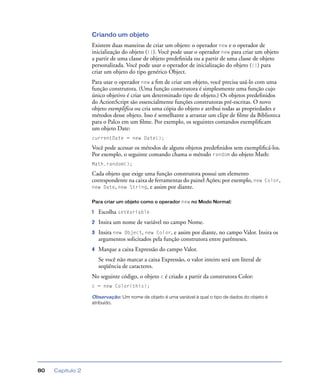Capítulo 280
Criando um objeto
Existem duas maneiras de criar um objeto: o operador new e o operador de
inicialização do objeto ({}). Você pode usar o operador new para criar um objeto
a partir de uma classe de objeto predeﬁnida ou a partir de uma classe de objeto
personalizada. Você pode usar o operador de inicialização do objeto ({}) para
criar um objeto do tipo genérico Object.
Para usar o operador new a ﬁm de criar um objeto, você precisa usá-lo com uma
função construtora. (Uma função construtora é simplesmente uma função cujo
único objetivo é criar um determinado tipo de objeto.) Os objetos predeﬁnidos
do ActionScript são essencialmente funções construtoras pré-escritas. O novo
objeto exemplifica ou cria uma cópia do objeto e atribui todas as propriedades e
métodos desse objeto. Isso é semelhante a arrastar um clipe de ﬁlme da Biblioteca
para o Palco em um ﬁlme. Por exemplo, os seguintes comandos exempliﬁcam
um objeto Date:
currentDate = new Date();
Você pode acessar os métodos de alguns objetos predeﬁnidos sem exempliﬁcá-los.
Por exemplo, o seguinte comando chama o método random do objeto Math:
Math.random();
Cada objeto que exige uma função construtora possui um elemento
correspondente na caixa de ferramentas do painel Ações; por exemplo, new Color,
new Date, new String, e assim por diante.
Para criar um objeto como o operador new no Modo Normal:
1 Escolha setVariable
2 Insira um nome de variável no campo Nome.
3 Insira new Object, new Color, e assim por diante, no campo Valor. Insira os
argumentos solicitados pela função construtora entre parênteses.
4 Marque a caixa Expressão do campo Valor.
Se você não marcar a caixa Expressão, o valor inteiro será um literal de
seqüência de caracteres.
No seguinte código, o objeto c é criado a partir da construtora Color:
c = new Color(this);
Observação: Um nome de objeto é uma variável à qual o tipo de dados do objeto é
atribuído.
 